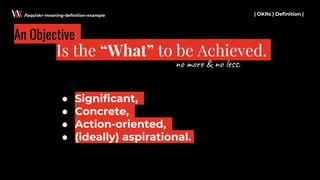 ● Significant,
● Concrete,
● Action-oriented,
● (ideally) aspirational.
| OKRs | Definition |
Is the “What” to be Achieved.
/faqs/okr-meaning-definition-example
An Objective
no more & no less.
 