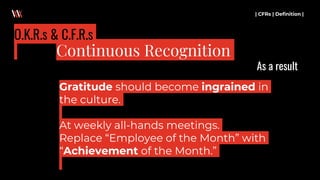 Gratitude should become ingrained in
the culture.
At weekly all-hands meetings.
Replace “Employee of the Month” with
“Achievement of the Month.”
| CFRs | Definition |
Continuous Recognition
O.K.R.s & C.F.R.s
As a result
 
