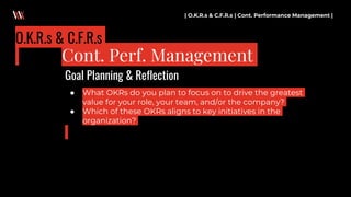 ● What OKRs do you plan to focus on to drive the greatest
value for your role, your team, and/or the company?
● Which of these OKRs aligns to key initiatives in the
organization?
| O.K.R.s & C.F.R.s | Cont. Performance Management |
Cont. Perf. Management
O.K.R.s & C.F.R.s
Goal Planning & Reflection
 