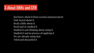 3-About OKRs and CFR
Who is wo?
Just knew about it from session announcement
Only heard about it
Read a little about it
Read and/or studied it
Studied it and thinking about using it
Studied it and in process of applying it
We are already using that
Tried and discarded it
 