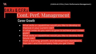● What skills or capabilities would you like to develop to
improve in your current role?
● In what areas do you want to grow to achieve your career
goals?
● What skills or capabilities would you like to develop for a
future role?
● From a learning, growth, and development standpoint,
how can I and the company help you get there?
| O.K.R.s & C.F.R.s | Cont. Performance Management |
Cont. Perf. Management
O.K.R.s & C.F.R.s
Career Growth
 