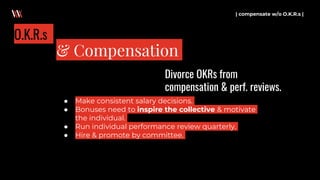 | compensate w/o O.K.R.s |
& Compensation
O.K.R.s
● Make consistent salary decisions.
● Bonuses need to inspire the collective & motivate
the individual.
● Run individual performance review quarterly.
● Hire & promote by committee.
Divorce OKRs from
compensation & perf. reviews.
 
