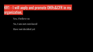 KR1 - I will apply and promote OKRs&CFR in my
organization.
Who is wo?
Yes, I believe so
No, I am not convinced
Have not decided yet
 