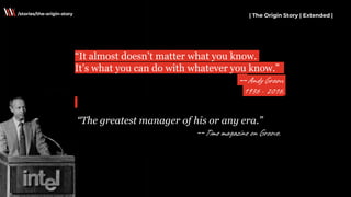 “It almost doesn’t matter what you know.
It’s what you can do with whatever you know.”
--Andy Groove
1936 - 2016.
| The Origin Story | Extended |/stories/the-origin-story
“The greatest manager of his or any era.”
--Time magazine on Groove.
 