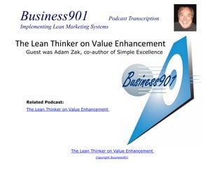 Business901                               Podcast Transcription
 Implementing Lean Marketing Systems


The Lean Thinker on Value Enhancement
   Guest was Adam Zak, co-author of Simple Excellence




   Related Podcast:
   The Lean Thinker on Value Enhancement




                       The Lean Thinker on Value Enhancement
                                  Copyright Business901
 