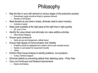 PhilosophyMap the flow in sync with demand at various stages of the production processDownstream supply should be linked to upstream demandDevelop a Pull SystemMeet demand as and when it arises, eliminate need to store inventoryInventory is wasteMake parts available at the right place at the right time in right quantity 5S, Just in TimeIdentify the value stream and eliminate non value additive activitiesValue Stream MappingEnsure quick turnaroundQuick set ups and changeovers, cellular layoutEnsure High degree of Communication and VisibilityProblems should be highlighted and visible to all for quick remedial actionsKanban or card system for requirement transferJidokaPerform Root Cause Analysis to identify problems, not symptoms5 whys, Fishbone diagramEliminate defects by preventing defects than detecting same – Poka YokeCarry out Continuous and Radical ImprovementsKaizen and Kaikaku