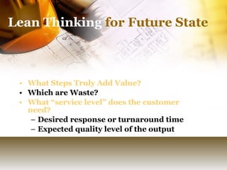 Lean Thinking  for Future State What Steps Truly Add Value?   Which are Waste? What “service level” does the customer need? Desired response or turnaround time Expected quality level of the output 