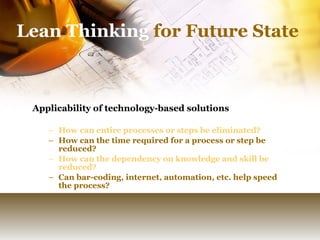 Lean Thinking  for Future State Applicability of technology-based solutions How can entire processes or steps be eliminated? How can the time required for a process or step be reduced? How can the dependency on knowledge and skill be reduced? Can bar-coding, internet, automation, etc. help speed the process? 