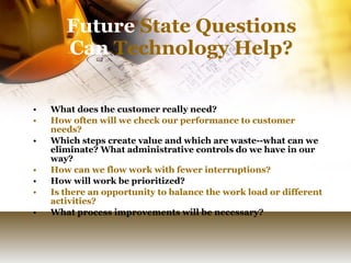 Future  State Questions Can  Technology Help? What does the customer really need? How often will we check our performance to customer needs? Which steps create value and which are waste--what can we eliminate? What administrative controls do we have in our way? How can we flow work with fewer interruptions? How will work be prioritized? Is there an opportunity to balance the work load or different activities?  What process improvements will be necessary? 