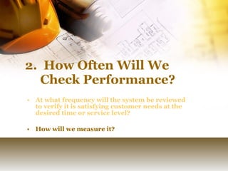 2.  How Often Will We Check Performance?   At what frequency will the system be reviewed to verify it is satisfying customer needs at the desired time or service level?  How will we measure it? 