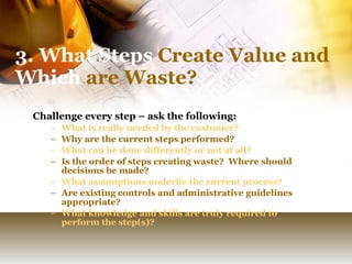 3. What Steps  Create Value and  Which  are Waste? Challenge every step – ask the following: What is really needed by the customer? Why are the current steps performed? What can be done differently or not at all? Is the order of steps creating waste?  Where should decisions be made? What assumptions underlie the current process? Are existing controls and administrative guidelines appropriate? What knowledge and skills are truly required to perform the step(s)?  
