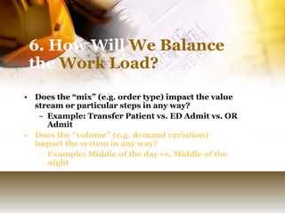 6. How Will  We Balance  the  Work Load? Does the “mix” (e.g. order type) impact the value stream or particular steps in any way? Example: Transfer Patient vs. ED Admit vs. OR Admit Does the “volume” (e.g. demand variation) impact the system in any way? Example: Middle of the day vs. Middle of the night 