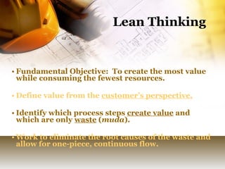 Lean Thinking Fundamental Objective:  To create the most value while consuming the fewest resources. Define value from the  customer’s perspective. Identify which process steps  create value  and which are only  waste  ( muda ). Work to eliminate the root causes of the waste and allow for one-piece, continuous flow.  