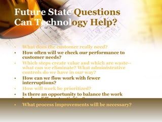 Future State  Questions Can Technol ogy Help? What does the customer really need? How often will we check our performance to customer needs? Which steps create value and which are waste--what can we eliminate? What administrative controls do we have in our way? How can we flow work with fewer interruptions? How will work be prioritized? Is there an opportunity to balance the work load or different activities?  What process improvements will be necessary? 