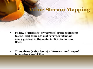 Value Stream Mapping Follow a “product” or “service” from  beginning to end , and draw a  visual representation  of every process in the  material & information flow .  Then, draw (using icons) a “future state” map of how value should flow. 