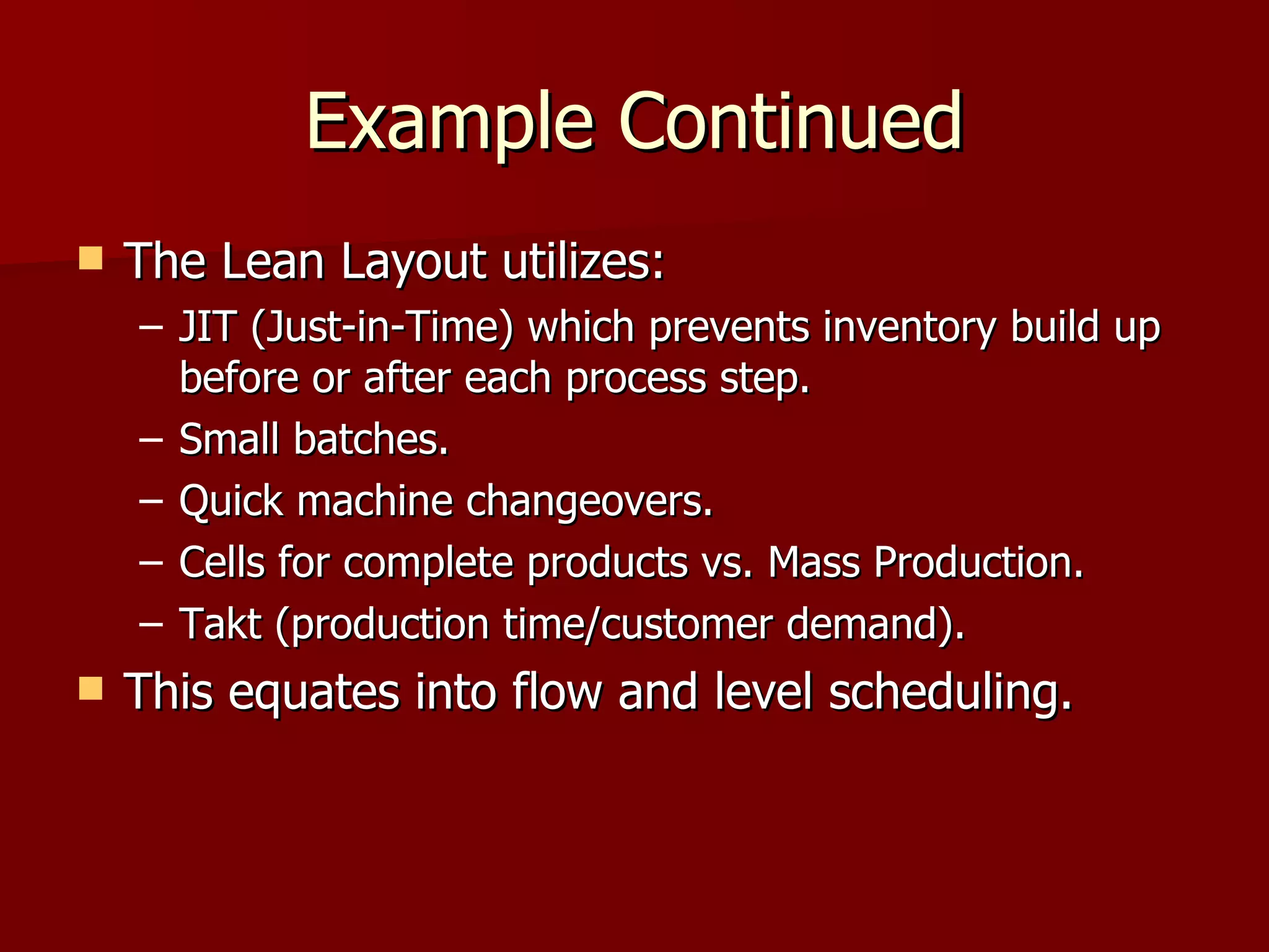 Example Continued The Lean Layout utilizes: JIT (Just-in-Time) which prevents inventory build up before or after each process step. Small batches. Quick machine changeovers. Cells for complete products vs. Mass Production. Takt (production time/customer demand). This equates into flow and level scheduling. 