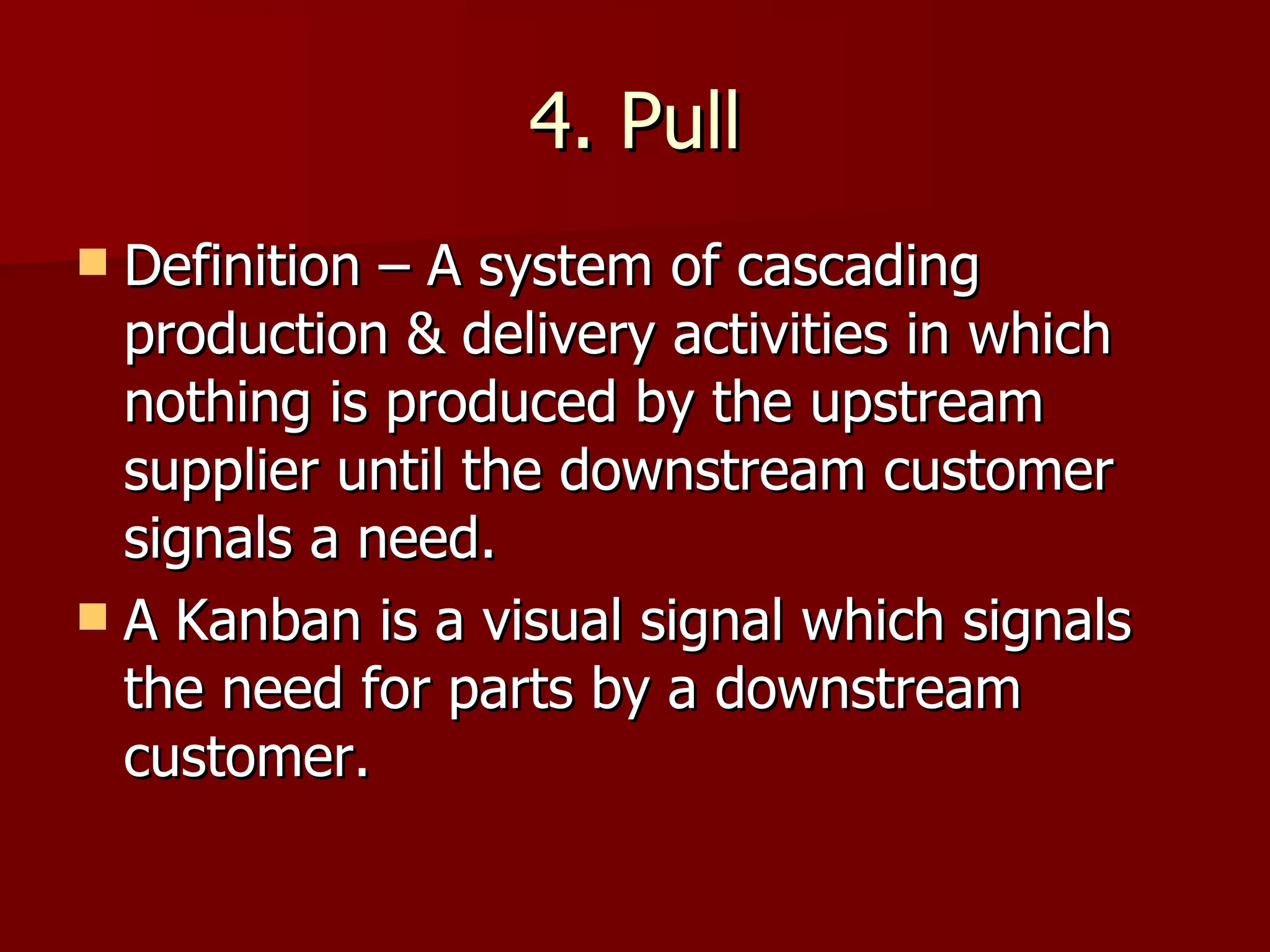 4. Pull Definition – A system of cascading production & delivery activities in which nothing is produced by the upstream supplier until the downstream customer signals a need. A Kanban is a visual signal which signals the need for parts by a downstream customer. 