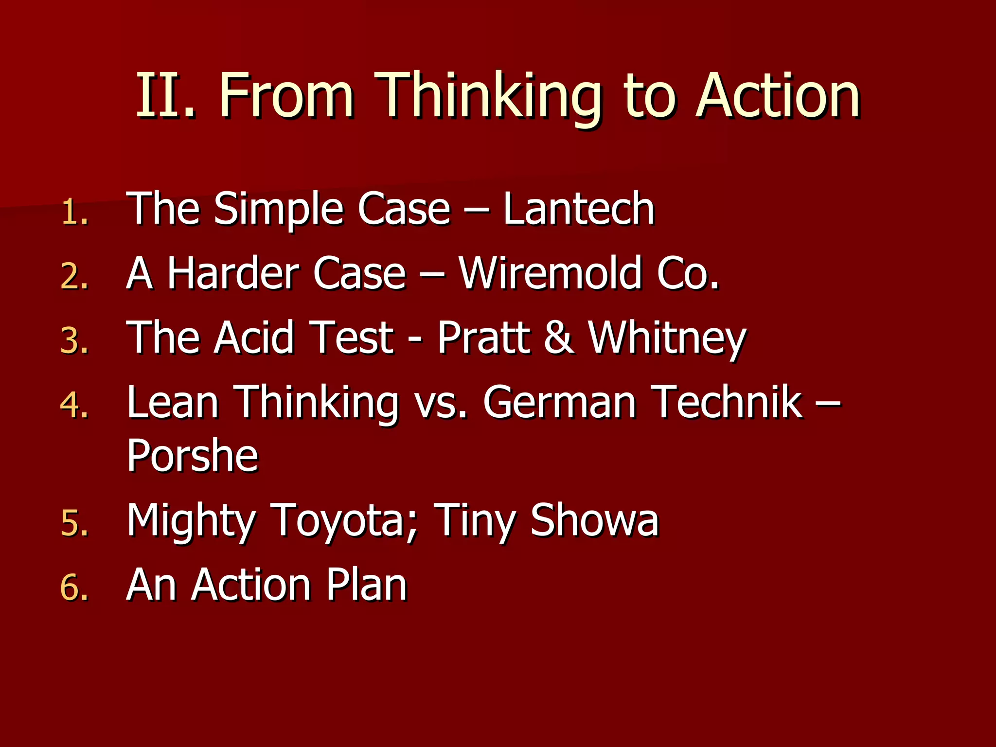 II. From Thinking to Action The Simple Case – Lantech A Harder Case – Wiremold Co. The Acid Test - Pratt & Whitney Lean Thinking vs. German Technik – Porshe Mighty Toyota; Tiny Showa An Action Plan 