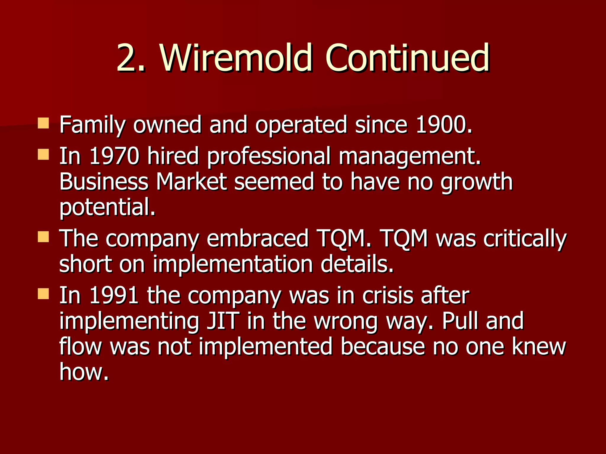 2. Wiremold Continued Family owned and operated since 1900. In 1970 hired professional management. Business Market seemed to have no growth potential. The company embraced TQM. TQM was critically short on implementation details. In 1991 the company was in crisis after implementing JIT in the wrong way. Pull and flow was not implemented because no one knew how. 