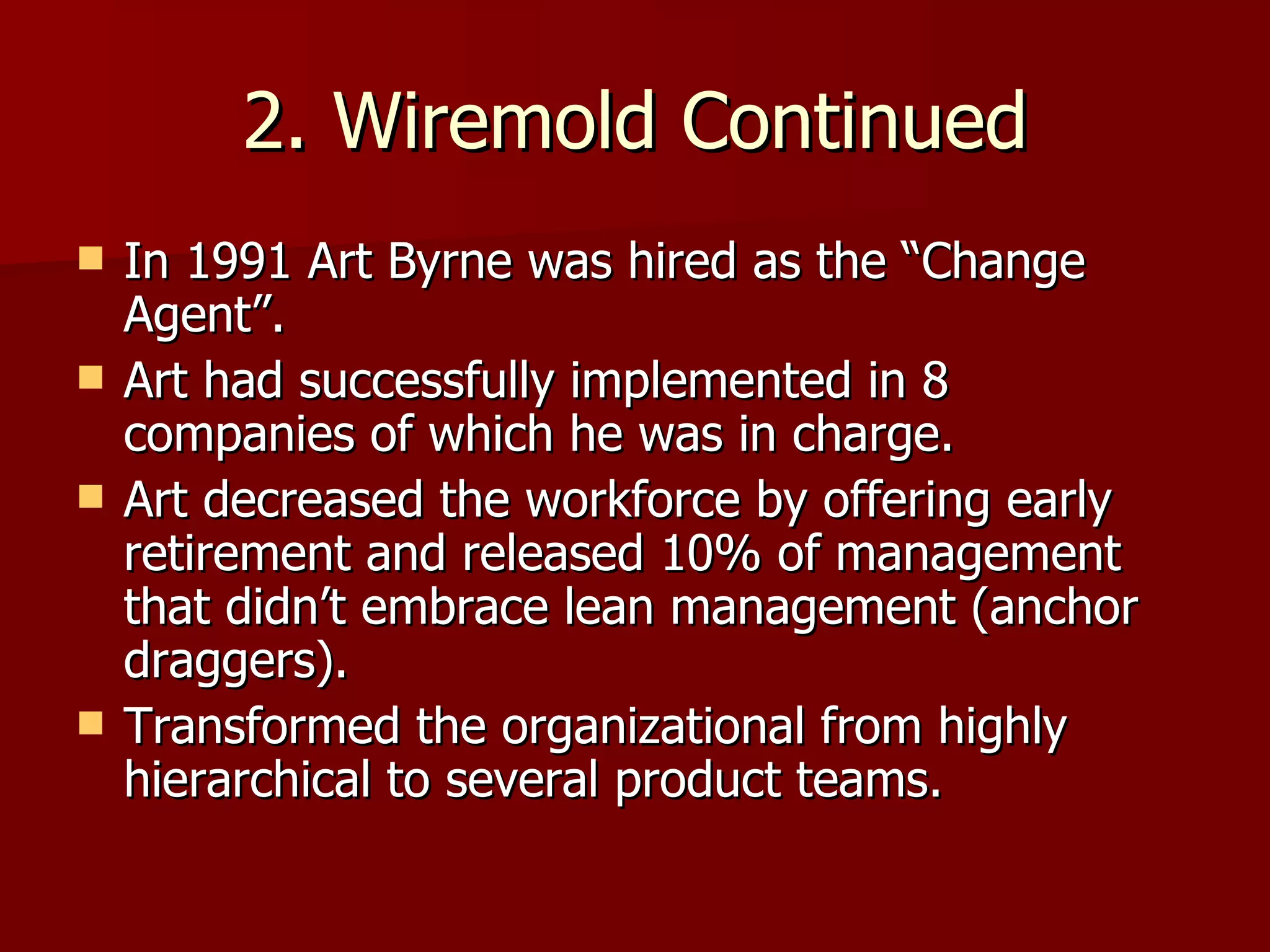 2. Wiremold Continued In 1991 Art Byrne was hired as the “Change Agent”. Art had successfully implemented in 8 companies of which he was in charge. Art decreased the workforce by offering early retirement and released 10% of management that didn’t embrace lean management (anchor draggers). Transformed the organizational from highly hierarchical to several product teams.  