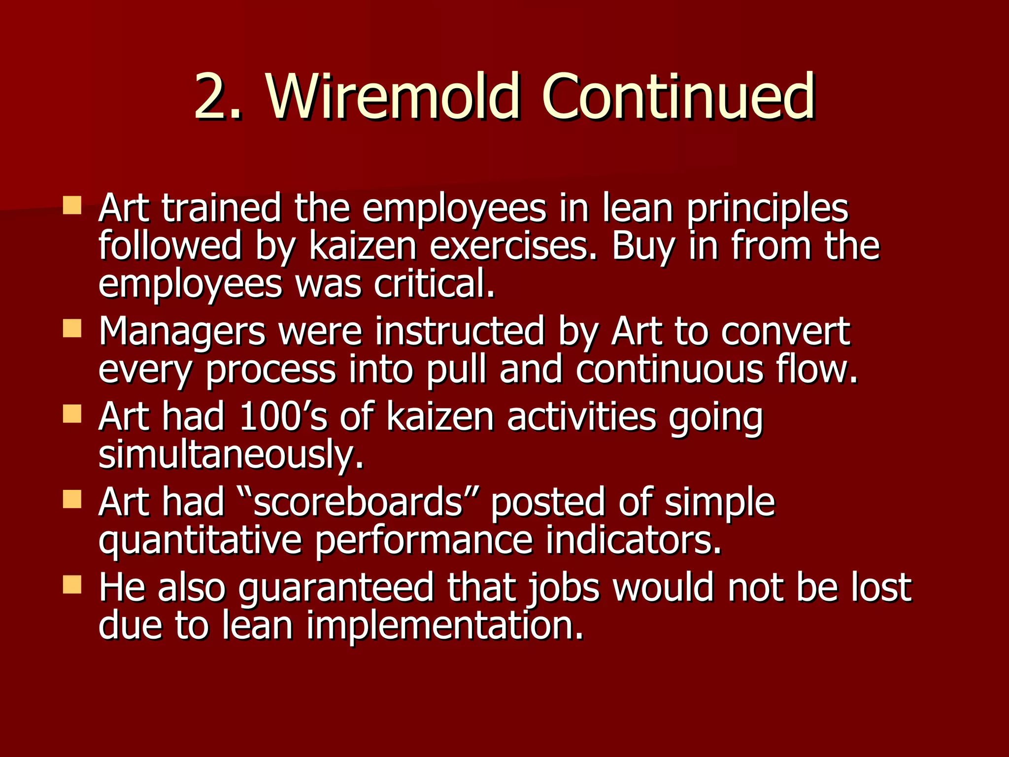 2. Wiremold Continued Art trained the employees in lean principles followed by kaizen exercises. Buy in from the employees was critical. Managers were instructed by Art to convert every process into pull and continuous flow. Art had 100’s of kaizen activities going simultaneously. Art had “scoreboards” posted of simple quantitative performance indicators. He also guaranteed that jobs would not be lost due to lean implementation. 