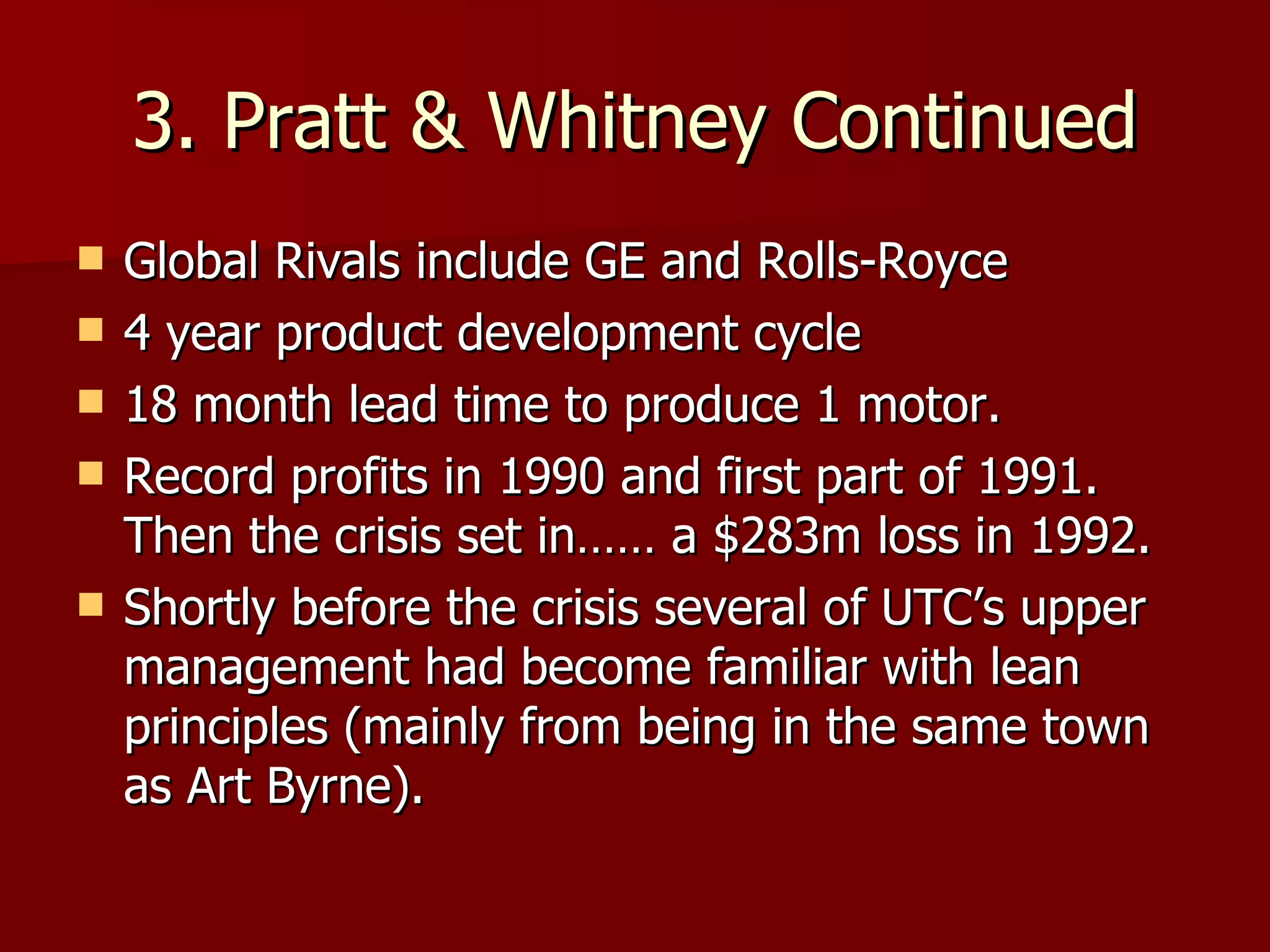 3. Pratt & Whitney Continued Global Rivals include GE and Rolls-Royce 4 year product development cycle 18 month lead time to produce 1 motor. Record profits in 1990 and first part of 1991. Then the crisis set in…… a $283m loss in 1992. Shortly before the crisis several of UTC’s upper management had become familiar with lean principles (mainly from being in the same town as Art Byrne). 