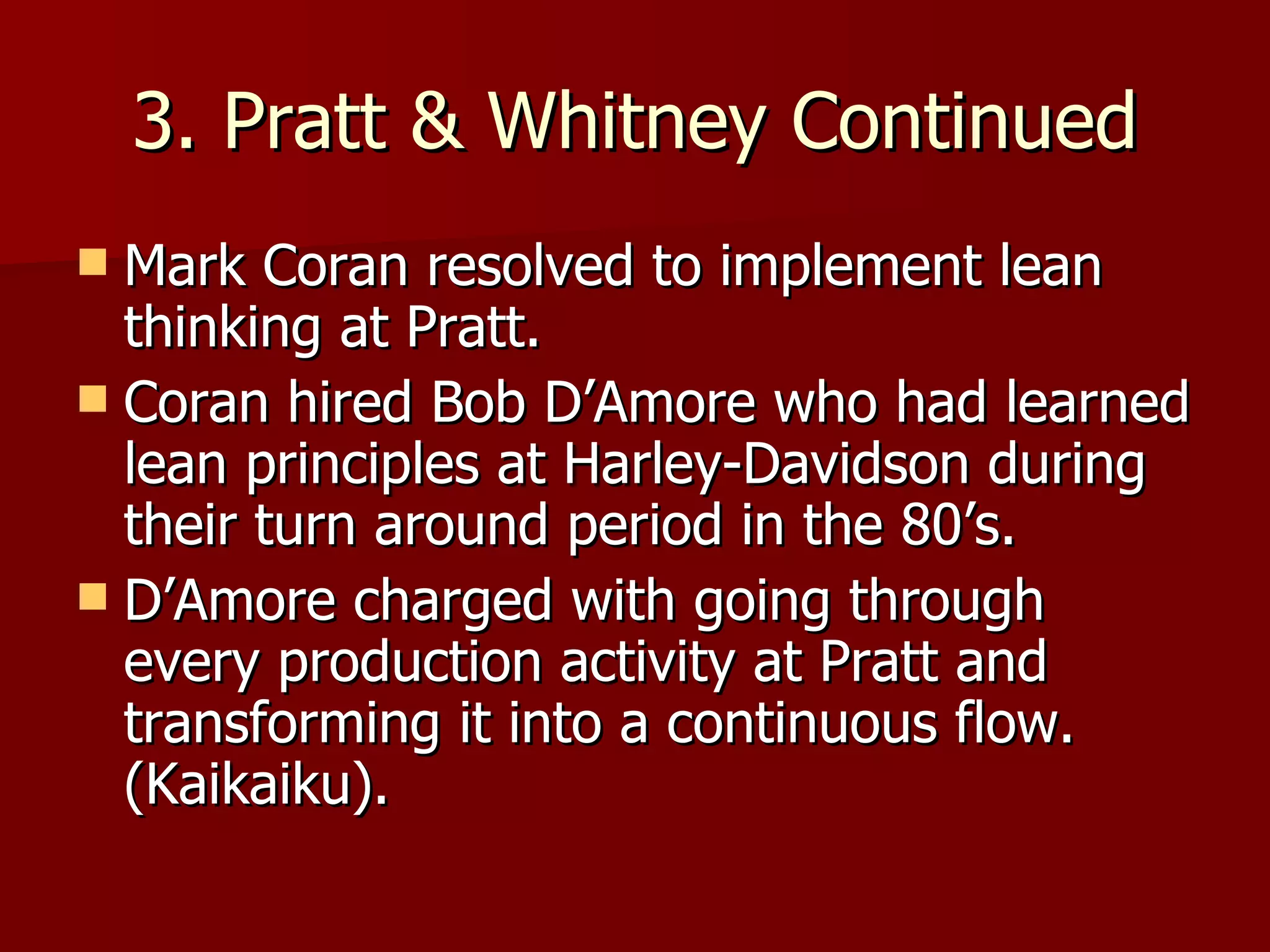 3. Pratt & Whitney Continued Mark Coran resolved to implement lean thinking at Pratt. Coran hired Bob D’Amore who had learned lean principles at Harley-Davidson during their turn around period in the 80’s. D’Amore charged with going through every production activity at Pratt and transforming it into a continuous flow. (Kaikaiku).  