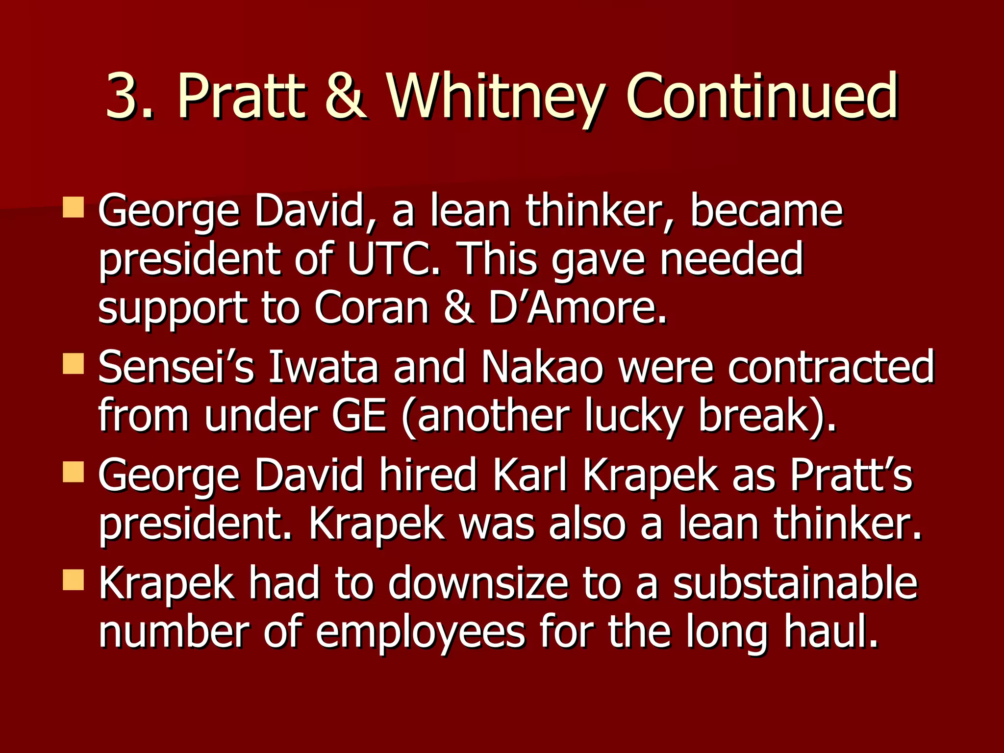 3. Pratt & Whitney Continued George David, a lean thinker, became president of UTC. This gave needed support to Coran & D’Amore. Sensei’s Iwata and Nakao were contracted from under GE (another lucky break). George David hired Karl Krapek as Pratt’s president. Krapek was also a lean thinker. Krapek had to downsize to a substainable number of employees for the long haul. 