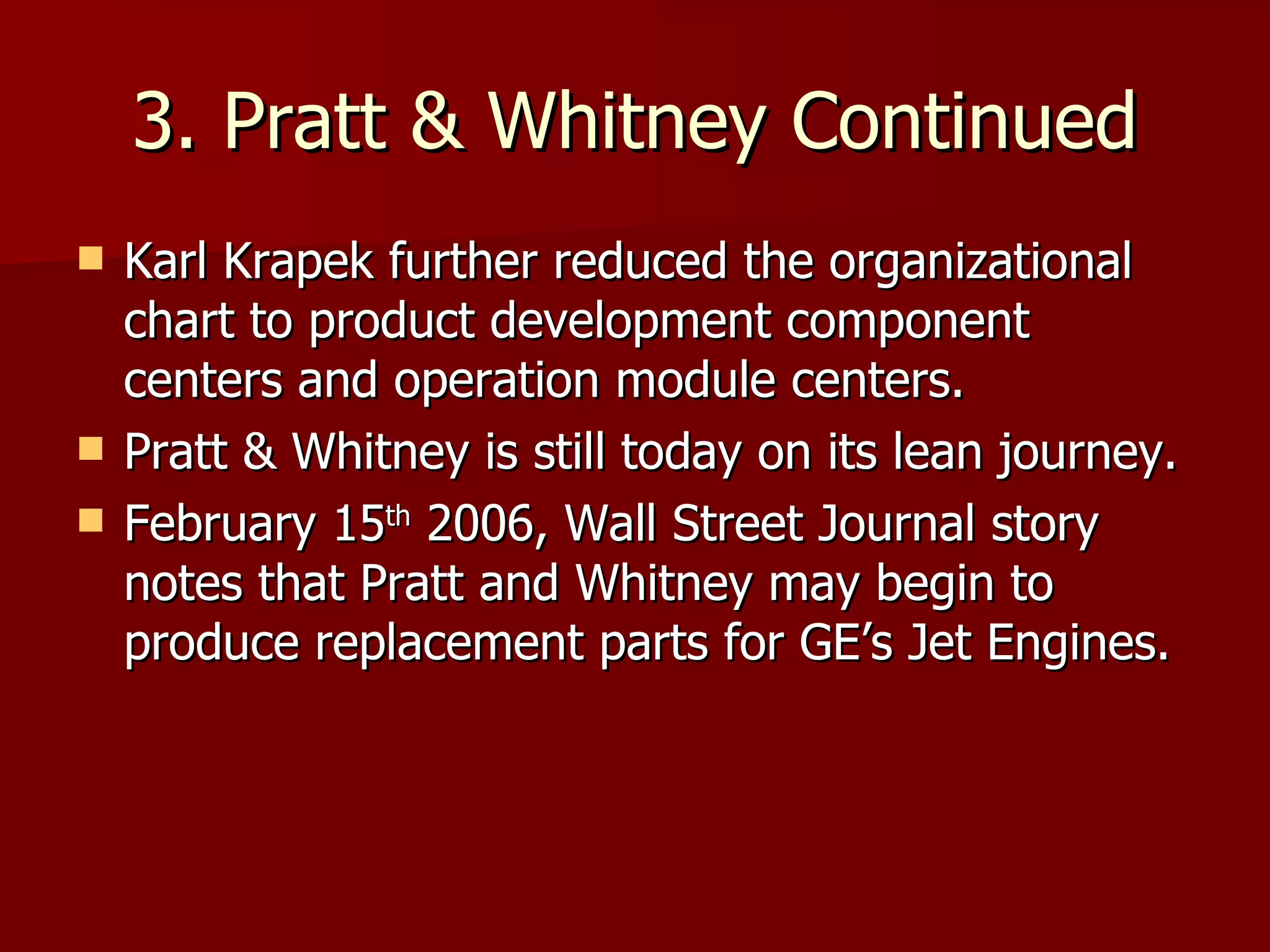 3. Pratt & Whitney Continued Karl Krapek further reduced the organizational chart to product development component centers and operation module centers. Pratt & Whitney is still today on its lean journey. February 15 th  2006, Wall Street Journal story notes that Pratt and Whitney may begin to produce replacement parts for GE’s Jet Engines. 