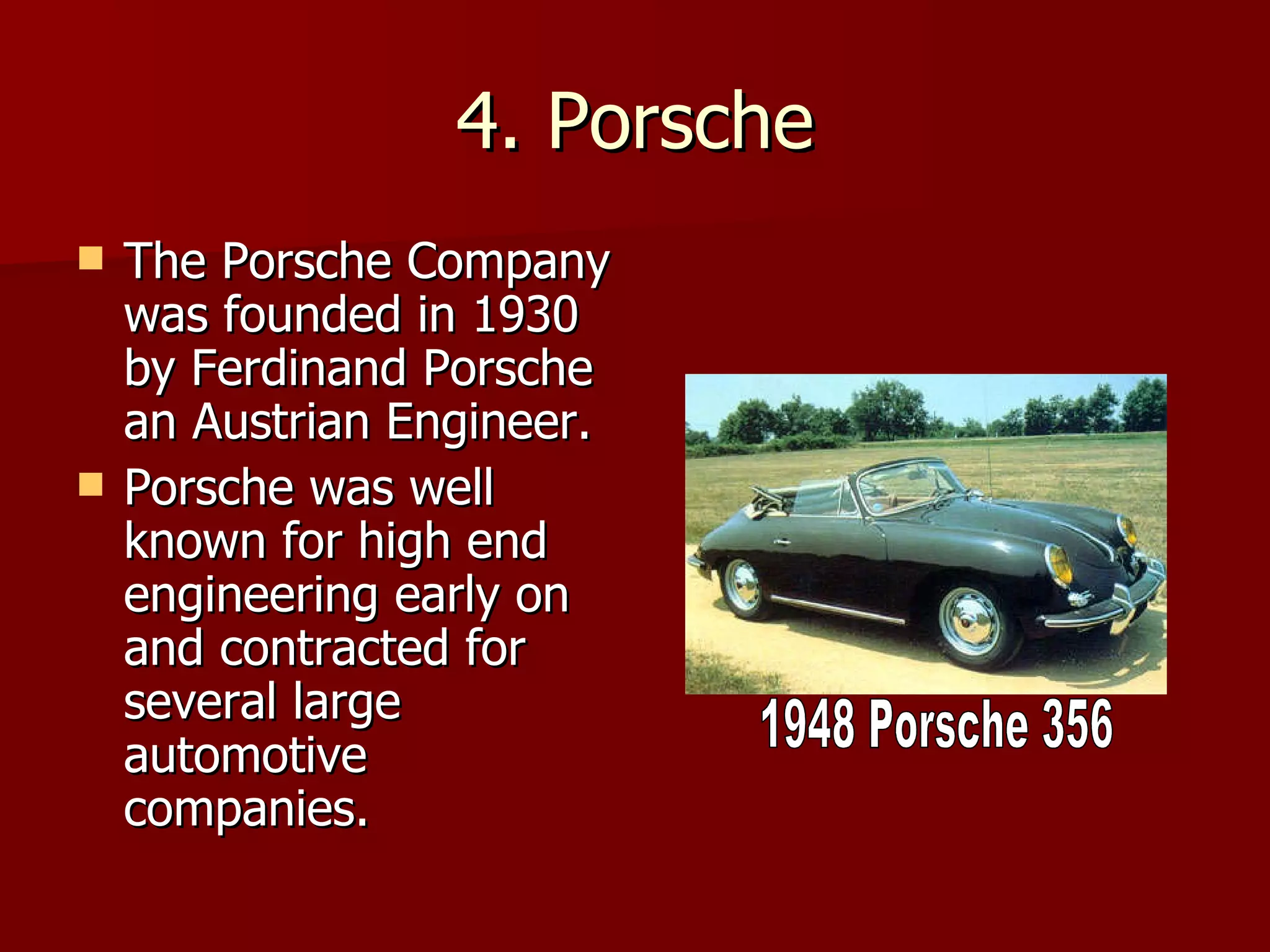 4. Porsche The Porsche Company was founded in 1930 by Ferdinand Porsche an Austrian Engineer. Porsche was well known for high end engineering early on and contracted for several large automotive companies. 1948 Porsche 356 