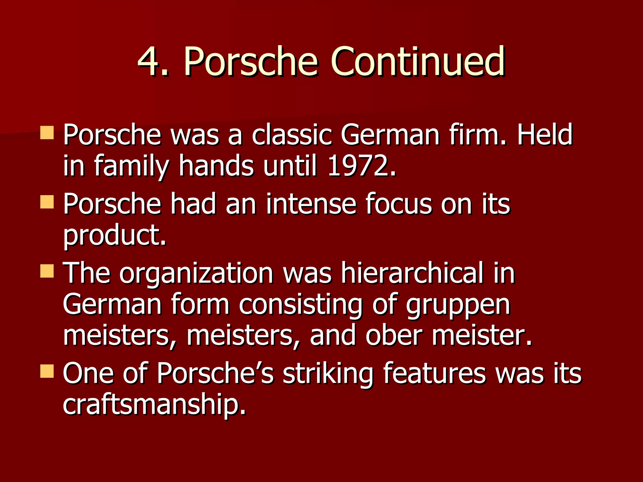 4. Porsche Continued Porsche was a classic German firm. Held in family hands until 1972. Porsche had an intense focus on its product. The organization was hierarchical in German form consisting of gruppen meisters, meisters, and ober meister. One of Porsche’s striking features was its craftsmanship. 