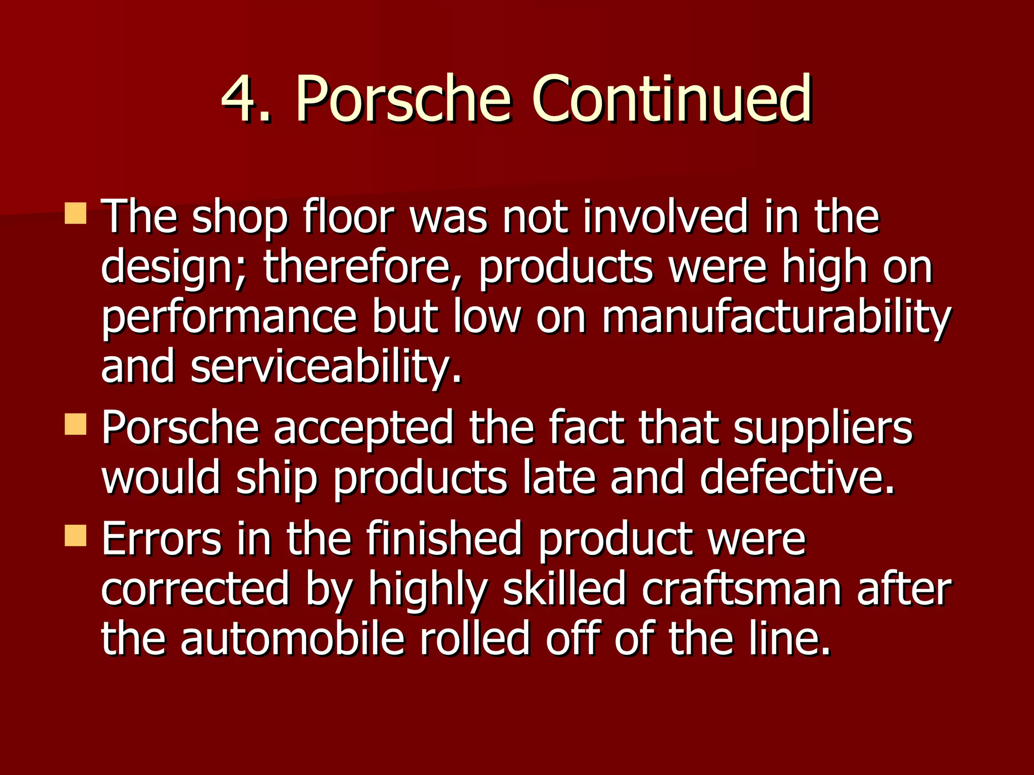 4. Porsche Continued The shop floor was not involved in the design; therefore, products were high on performance but low on manufacturability and serviceability. Porsche accepted the fact that suppliers would ship products late and defective. Errors in the finished product were corrected by highly skilled craftsman after the automobile rolled off of the line. 