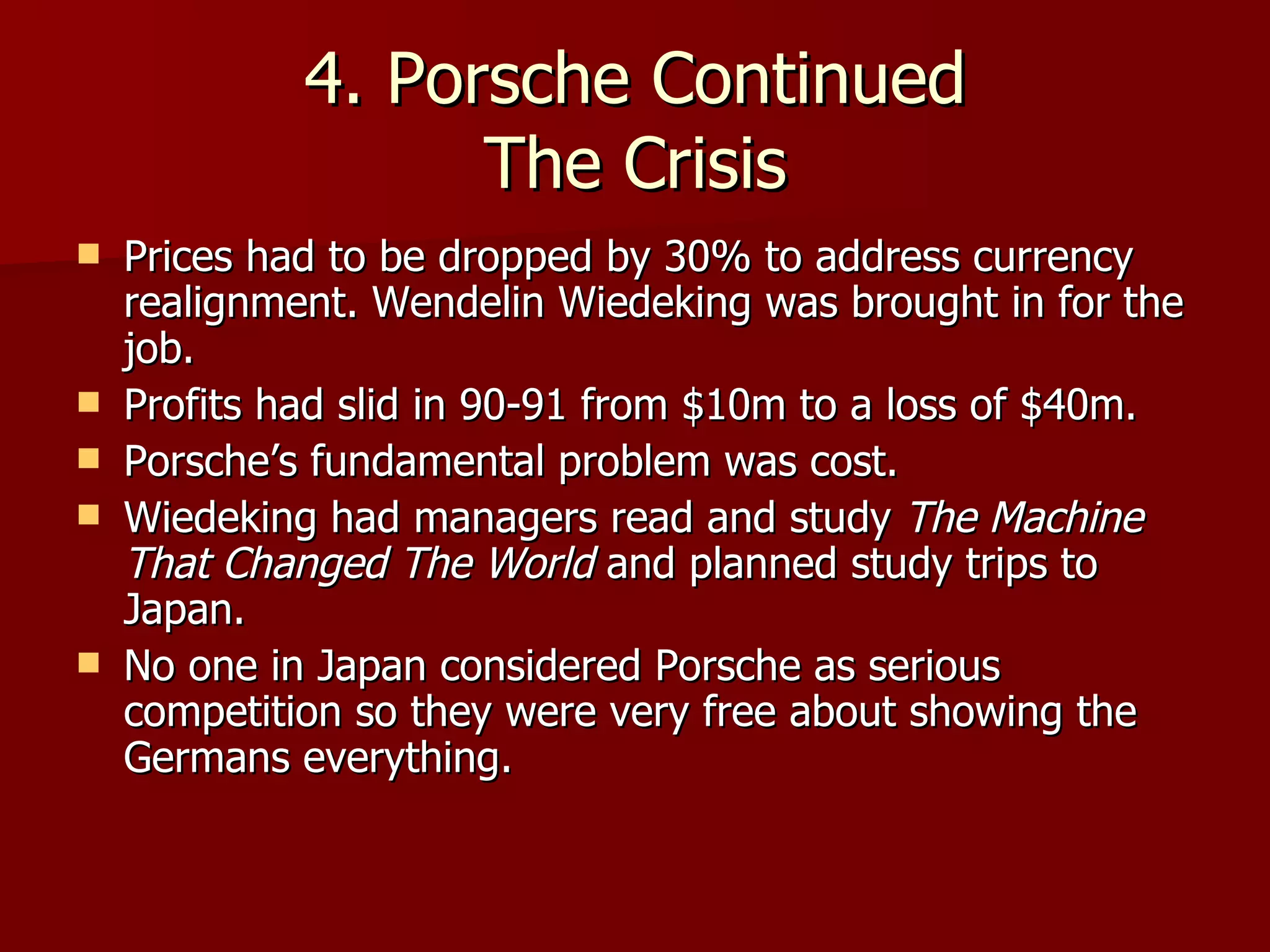 4. Porsche Continued The Crisis Prices had to be dropped by 30% to address currency realignment. Wendelin Wiedeking was brought in for the job. Profits had slid in 90-91 from $10m to a loss of $40m. Porsche’s fundamental problem was cost. Wiedeking had managers read and study  The Machine That Changed The World  and planned study trips to Japan.  No one in Japan considered Porsche as serious competition so they were very free about showing the Germans everything. 