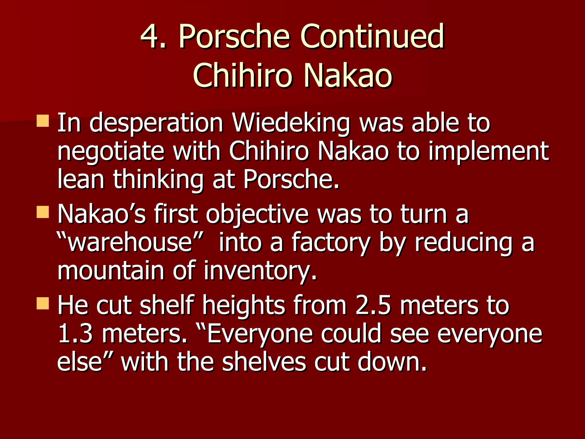 4. Porsche Continued Chihiro Nakao In desperation Wiedeking was able to negotiate with Chihiro Nakao to implement lean thinking at Porsche. Nakao’s first objective was to turn a “warehouse”  into a factory by reducing a mountain of inventory. He cut shelf heights from 2.5 meters to 1.3 meters. “Everyone could see everyone else” with the shelves cut down. 