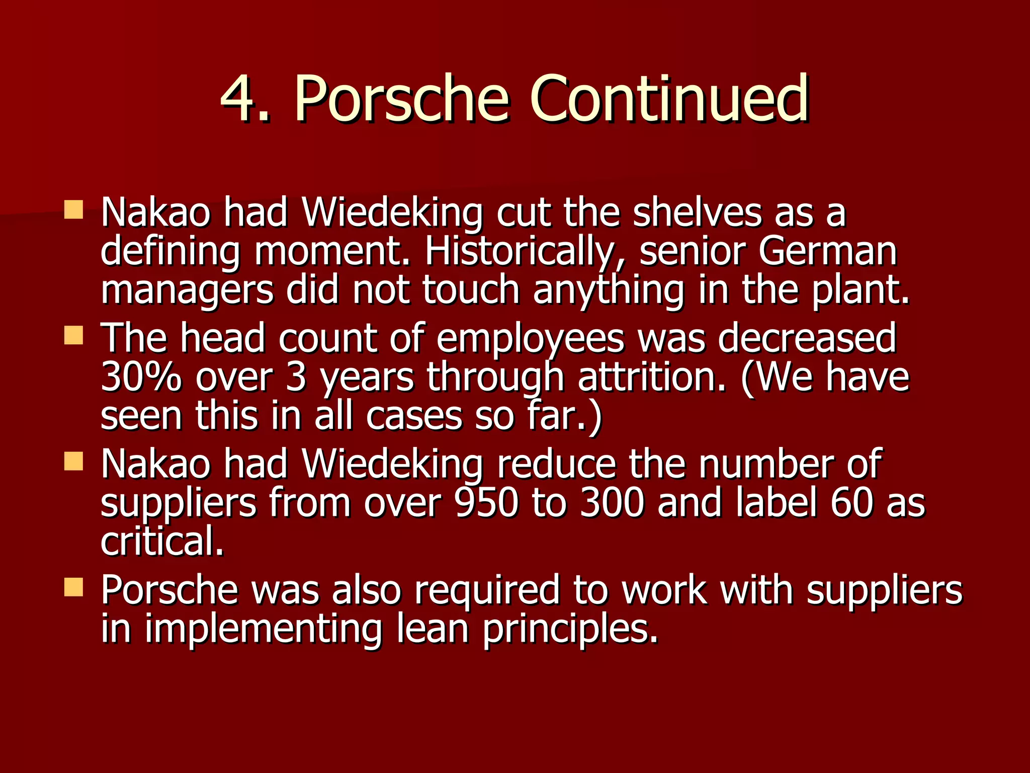 4. Porsche Continued Nakao had Wiedeking cut the shelves as a defining moment. Historically, senior German managers did not touch anything in the plant. The head count of employees was decreased 30% over 3 years through attrition. (We have seen this in all cases so far.) Nakao had Wiedeking reduce the number of suppliers from over 950 to 300 and label 60 as critical. Porsche was also required to work with suppliers in implementing lean principles. 