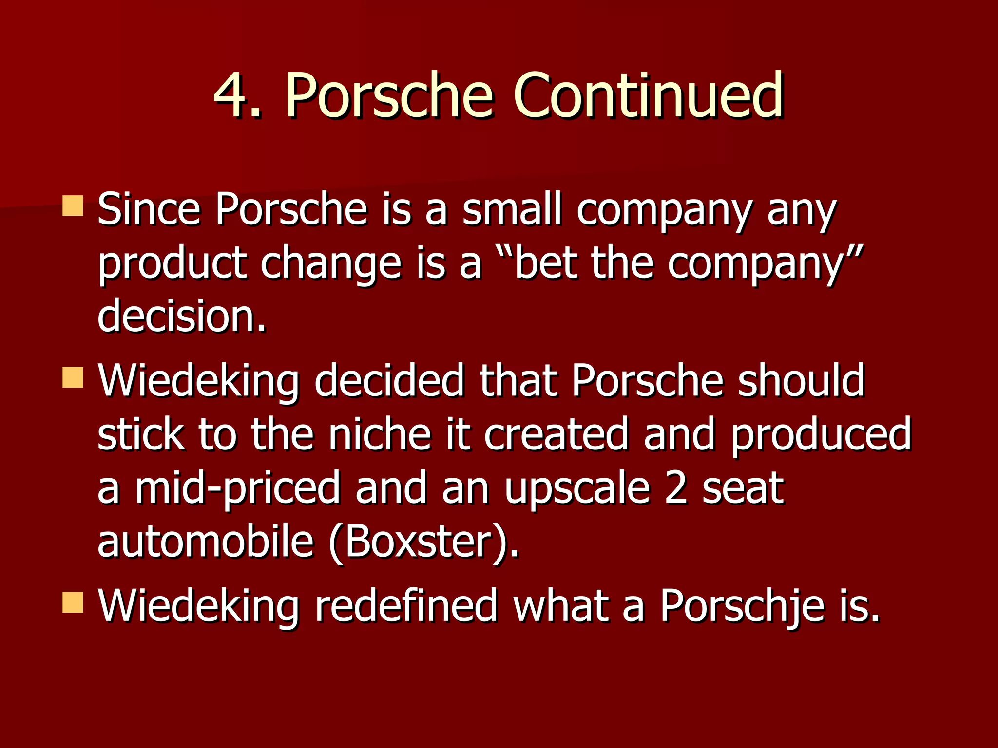 4. Porsche Continued Since Porsche is a small company any product change is a “bet the company” decision. Wiedeking decided that Porsche should stick to the niche it created and produced a mid-priced and an upscale 2 seat automobile (Boxster). Wiedeking redefined what a Porschje is. 