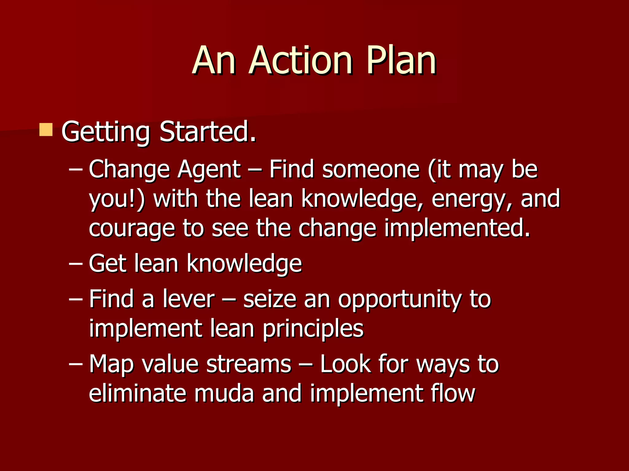 An Action Plan Getting Started. Change Agent – Find someone (it may be you!) with the lean knowledge, energy, and courage to see the change implemented. Get lean knowledge  Find a lever – seize an opportunity to implement lean principles Map value streams – Look for ways to eliminate muda and implement flow  