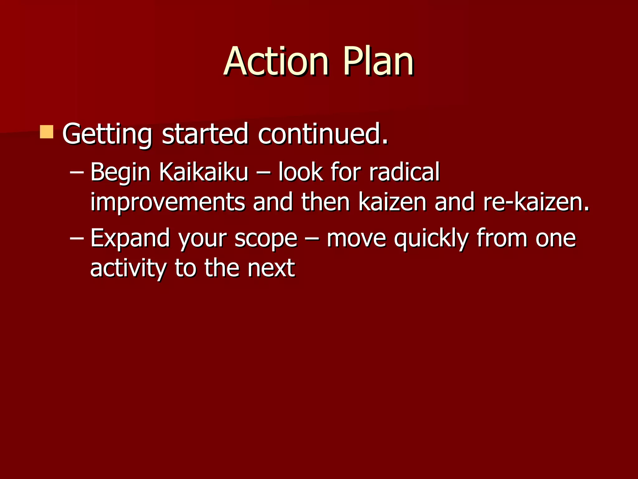 Action Plan Getting started continued. Begin Kaikaiku – look for radical improvements and then kaizen and re-kaizen. Expand your scope – move quickly from one activity to the next 