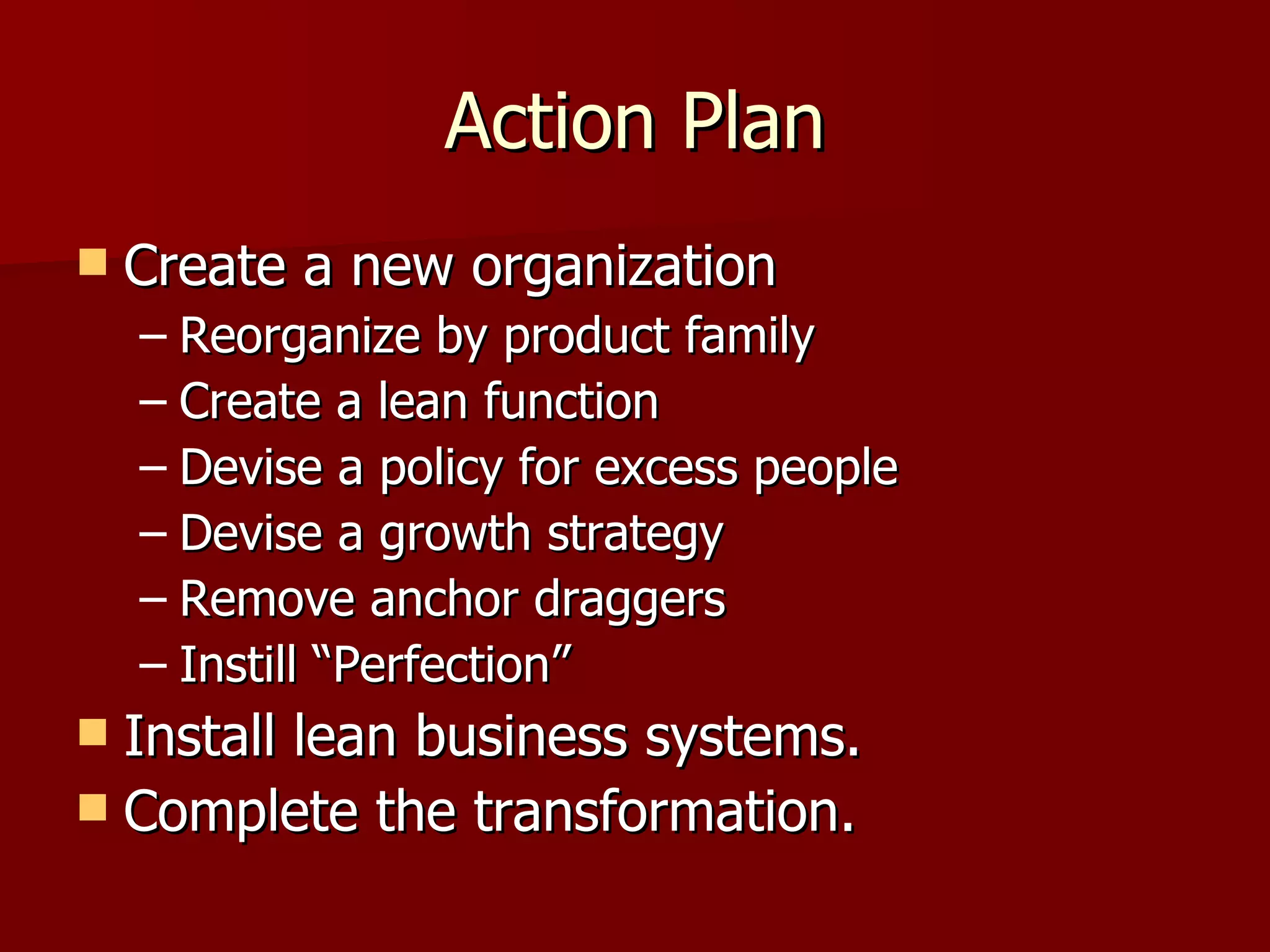 Action Plan Create a new organization Reorganize by product family Create a lean function Devise a policy for excess people Devise a growth strategy Remove anchor draggers Instill “Perfection” Install lean business systems. Complete the transformation. 
