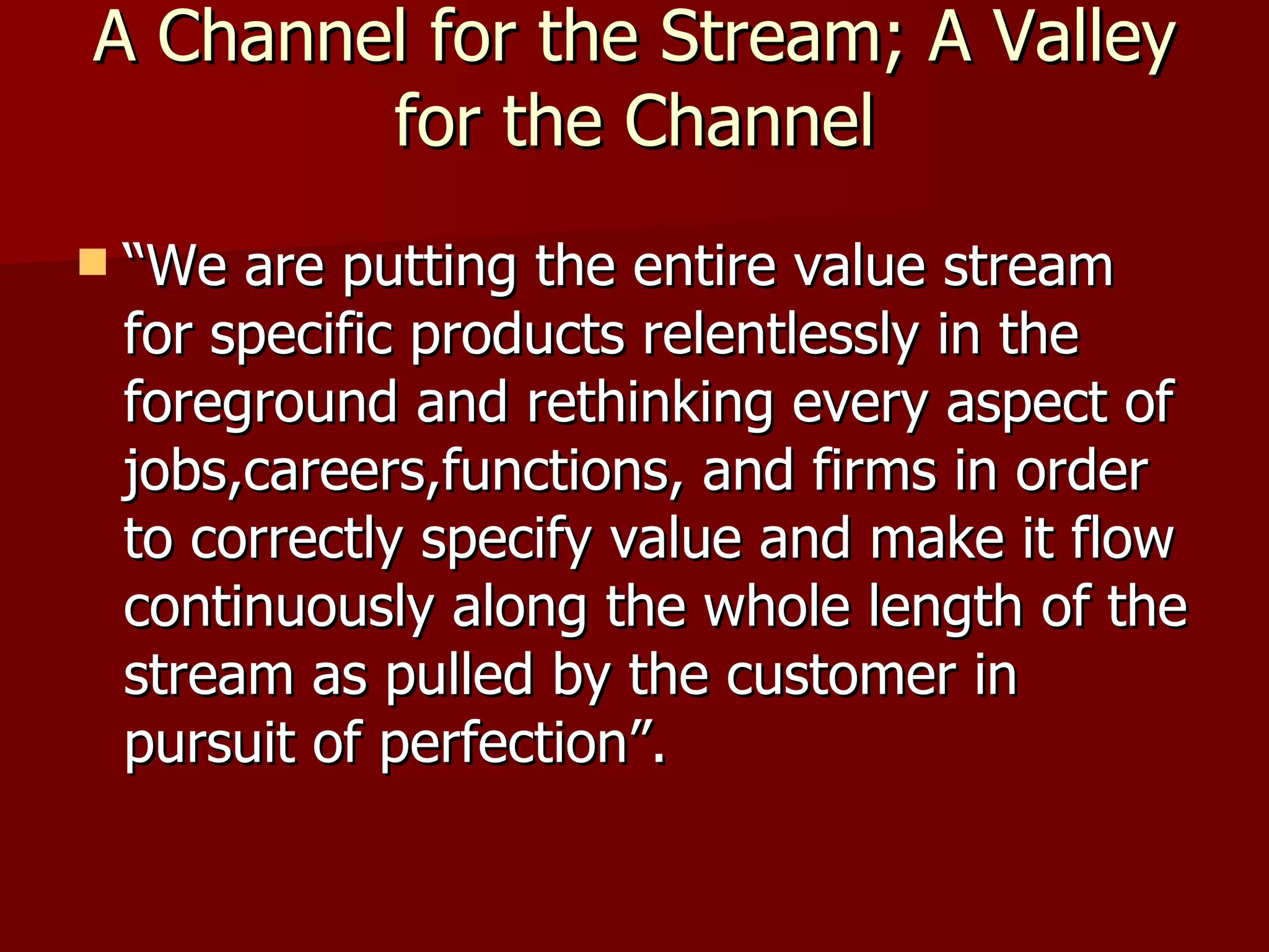 A Channel for the Stream; A Valley for the Channel “ We are putting the entire value stream for specific products relentlessly in the foreground and rethinking every aspect of jobs,careers,functions, and firms in order to correctly specify value and make it flow continuously along the whole length of the stream as pulled by the customer in pursuit of perfection”. 