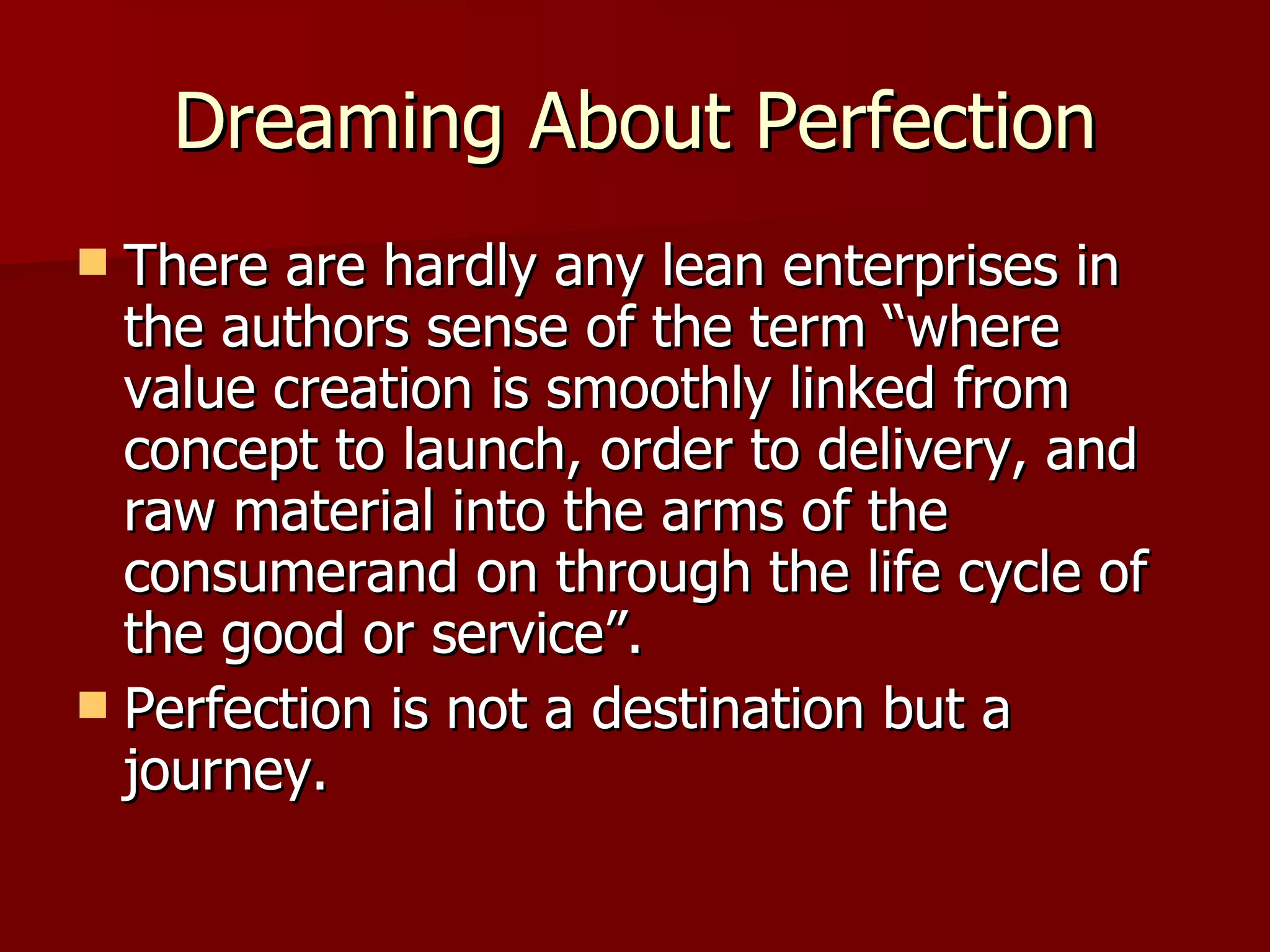 Dreaming About Perfection There are hardly any lean enterprises in the authors sense of the term “where value creation is smoothly linked from concept to launch, order to delivery, and raw material into the arms of the consumerand on through the life cycle of the good or service”. Perfection is not a destination but a journey. 