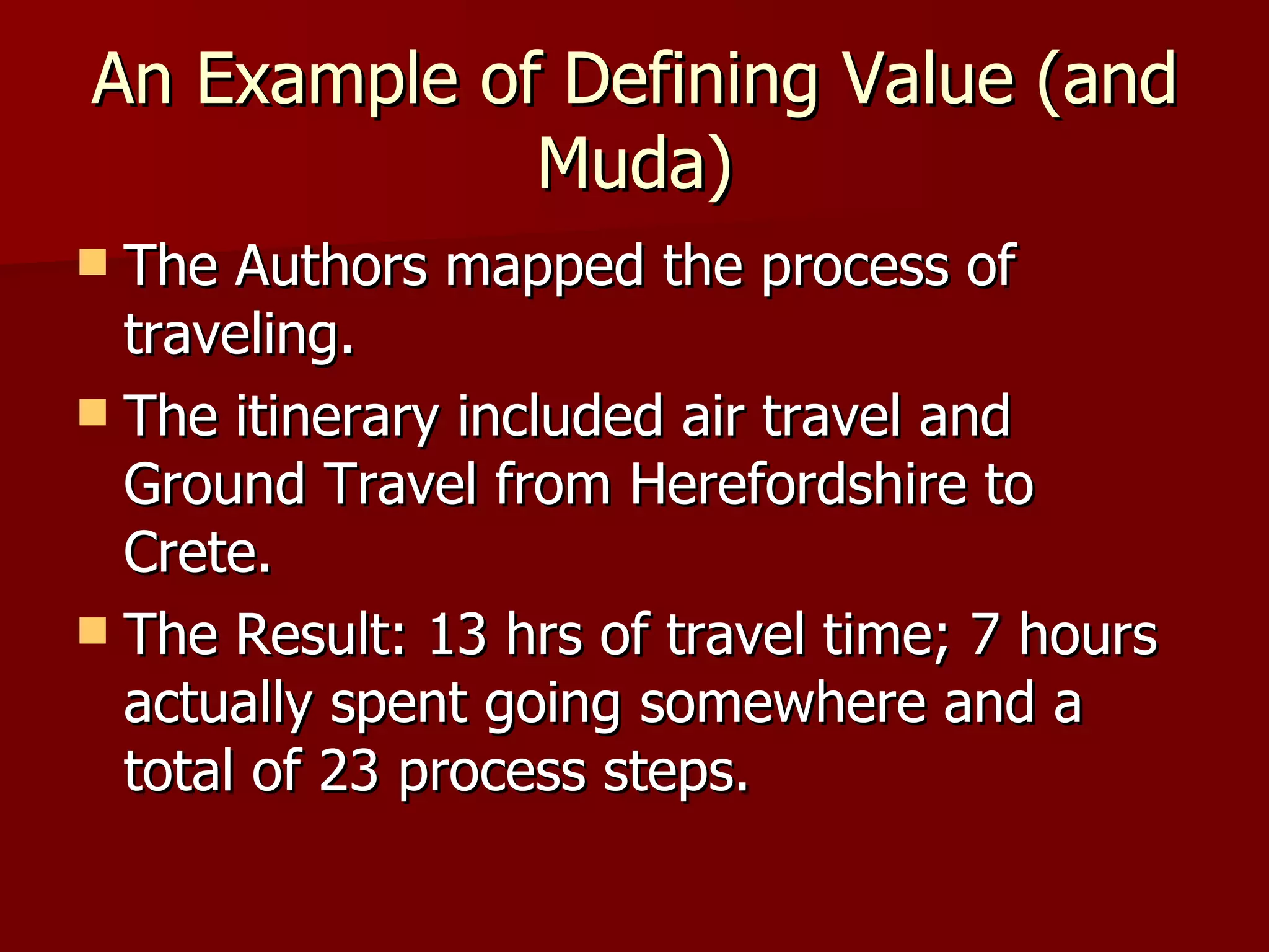 An Example of Defining Value (and Muda) The Authors mapped the process of traveling. The itinerary included air travel and Ground Travel from Herefordshire to Crete. The Result: 13 hrs of travel time; 7 hours actually spent going somewhere and a total of 23 process steps. 