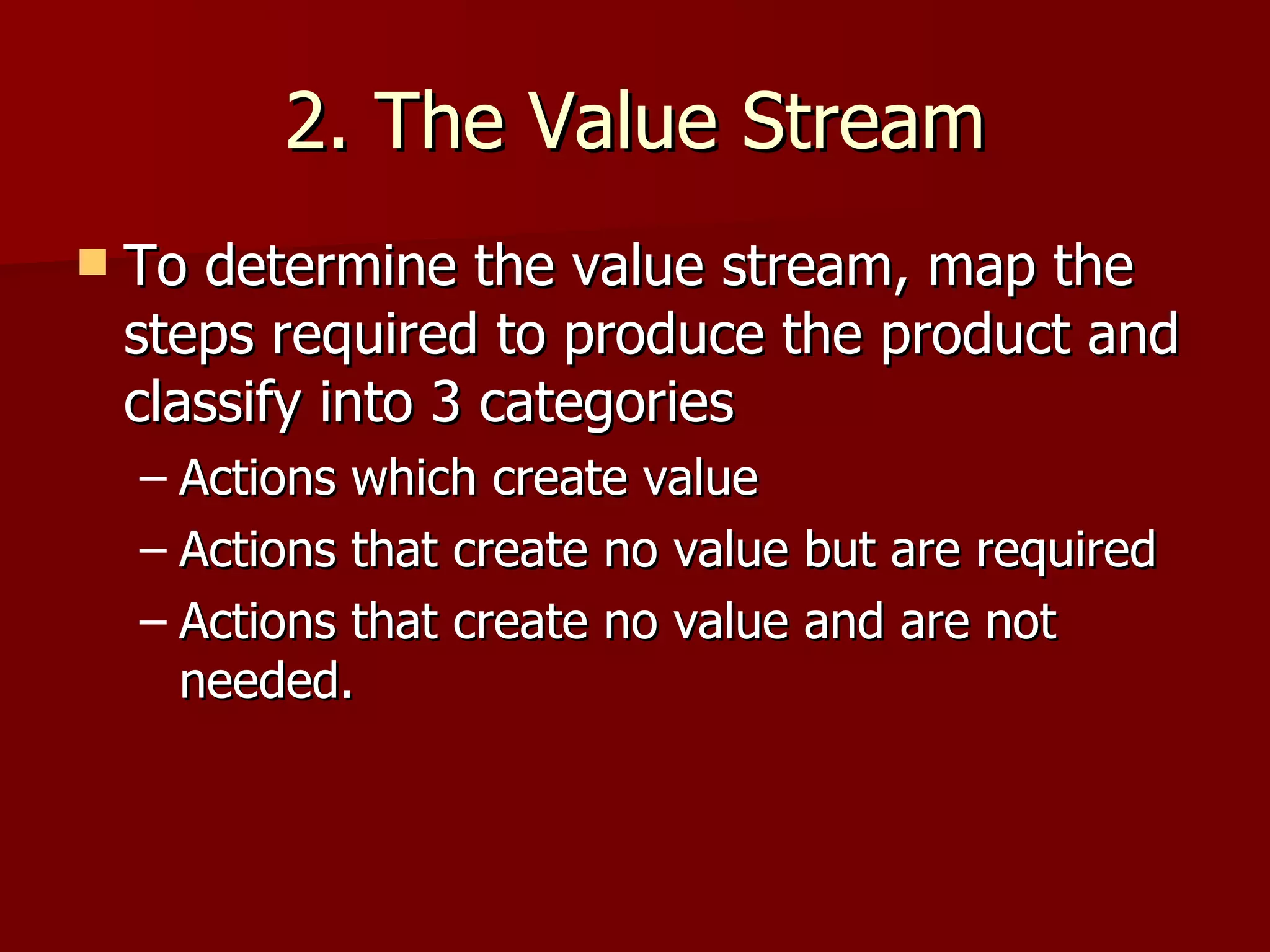 2. The Value Stream To determine the value stream, map the steps required to produce the product and classify into 3 categories Actions which create value Actions that create no value but are required Actions that create no value and are not needed. 