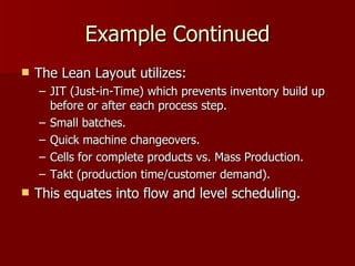 Example Continued The Lean Layout utilizes: JIT (Just-in-Time) which prevents inventory build up before or after each process step. Small batches. Quick machine changeovers. Cells for complete products vs. Mass Production. Takt (production time/customer demand). This equates into flow and level scheduling. 
