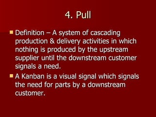 4. Pull Definition – A system of cascading production & delivery activities in which nothing is produced by the upstream supplier until the downstream customer signals a need. A Kanban is a visual signal which signals the need for parts by a downstream customer. 