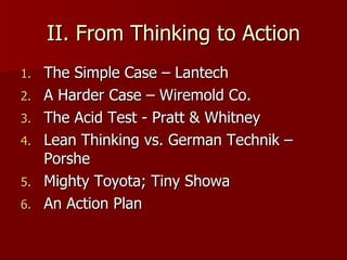 II. From Thinking to Action The Simple Case – Lantech A Harder Case – Wiremold Co. The Acid Test - Pratt & Whitney Lean Thinking vs. German Technik – Porshe Mighty Toyota; Tiny Showa An Action Plan 