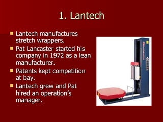 1. Lantech Lantech manufactures stretch wrappers. Pat Lancaster started his company in 1972 as a lean manufacturer. Patents kept competition at bay. Lantech grew and Pat hired an operation’s manager. 