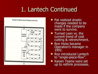 1. Lantech Continued Pat realized drastic changes needed to be made if the company were to survive. Turned Lean vs. the current trend of cost cutting & retrenchment. Ron Hicks became Operation’s manager in 1992. Ron introduced Lantech to “single-piece-flow”. Kaizen Teams were set up to rethink processes. 