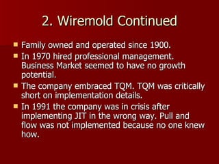 2. Wiremold Continued Family owned and operated since 1900. In 1970 hired professional management. Business Market seemed to have no growth potential. The company embraced TQM. TQM was critically short on implementation details. In 1991 the company was in crisis after implementing JIT in the wrong way. Pull and flow was not implemented because no one knew how. 
