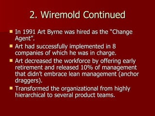 2. Wiremold Continued In 1991 Art Byrne was hired as the “Change Agent”. Art had successfully implemented in 8 companies of which he was in charge. Art decreased the workforce by offering early retirement and released 10% of management that didn’t embrace lean management (anchor draggers). Transformed the organizational from highly hierarchical to several product teams.  